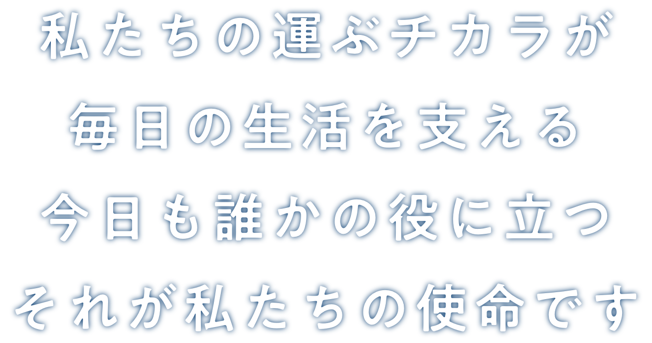 私たちの運ぶチカラが 毎日の生活を支える今日も誰かの役に立つ それが私たちの使命です
